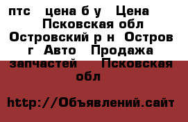 2 птс 4 цена б у › Цена ­ 408 - Псковская обл., Островский р-н, Остров г. Авто » Продажа запчастей   . Псковская обл.